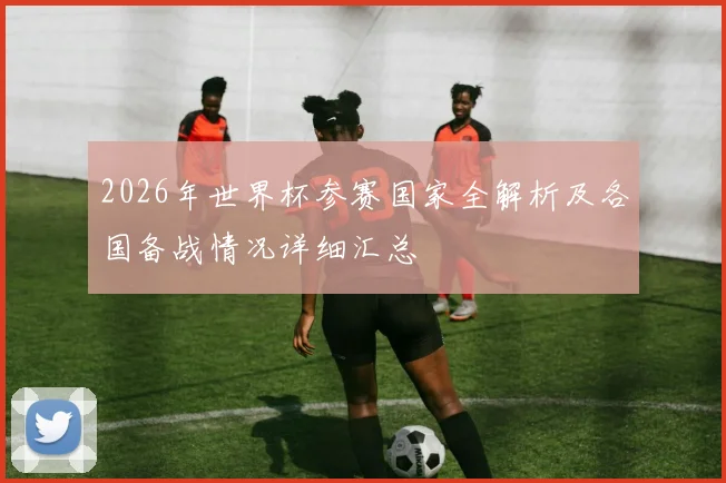 2026年世界杯参赛国家全解析及各国备战情况详细汇总