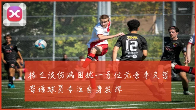 格兰谈伤病困扰一号位无奈李炎哲寄语球员专注自身发挥