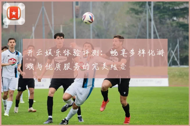 开云娱乐体验评测：畅享多样化游戏与优质服务的完美结合