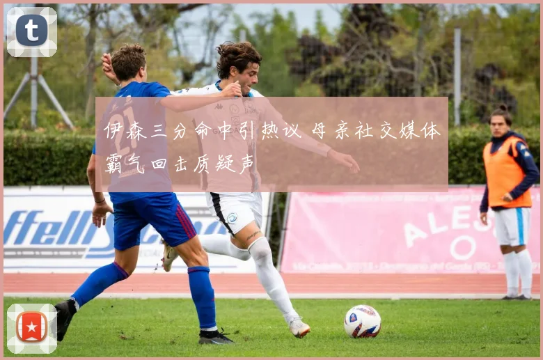 伊森三分命中引热议 母亲社交媒体霸气回击质疑声