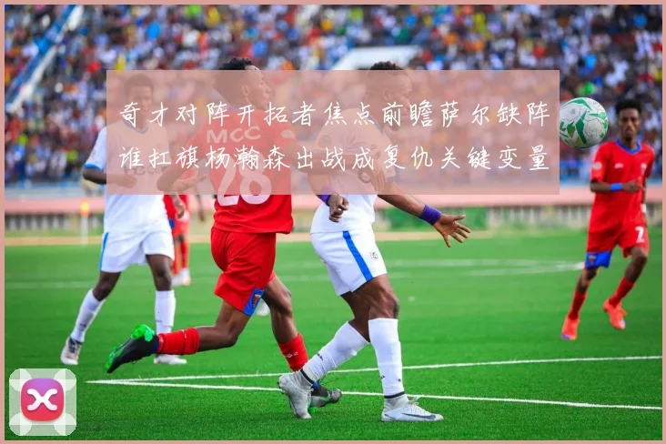 奇才对阵开拓者焦点前瞻萨尔缺阵谁扛旗杨瀚森出战成复仇关键变量