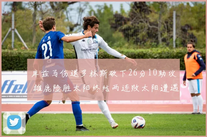 库兹马伤退罗林斯砍下26分10助攻 雄鹿险胜太阳终结两连败太阳遭遇五连败
