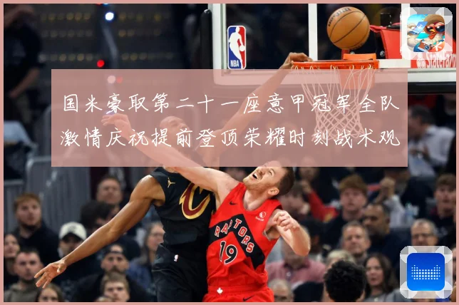 国米豪取第二十一座意甲冠军全队激情庆祝提前登顶荣耀时刻战术观察