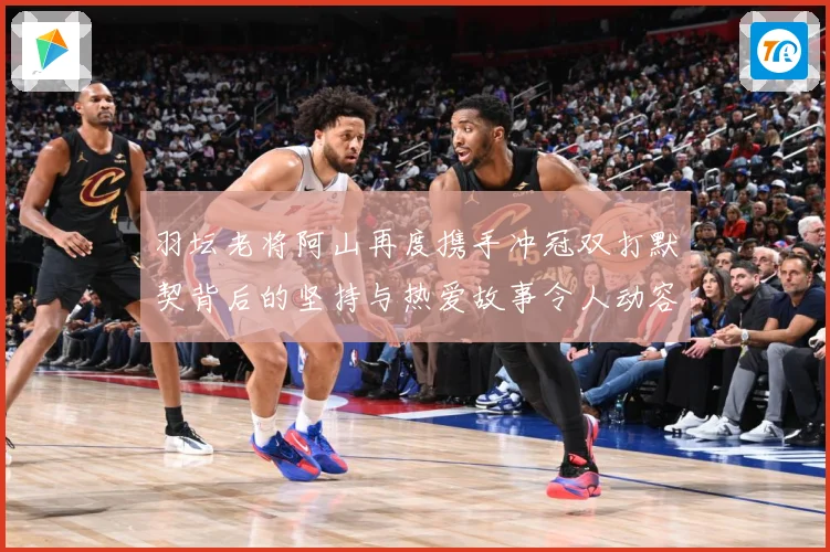 羽坛老将阿山再度携手冲冠双打默契背后的坚持与热爱故事令人动容解析