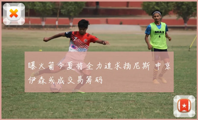 曝火箭今夏将全力追求扬尼斯 申京伊森或成交易筹码