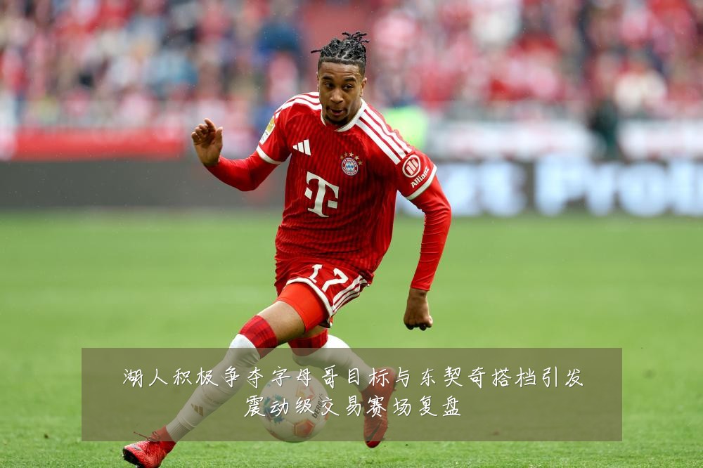 湖人积极争夺字母哥目标与东契奇搭档引发震动级交易赛场复盘